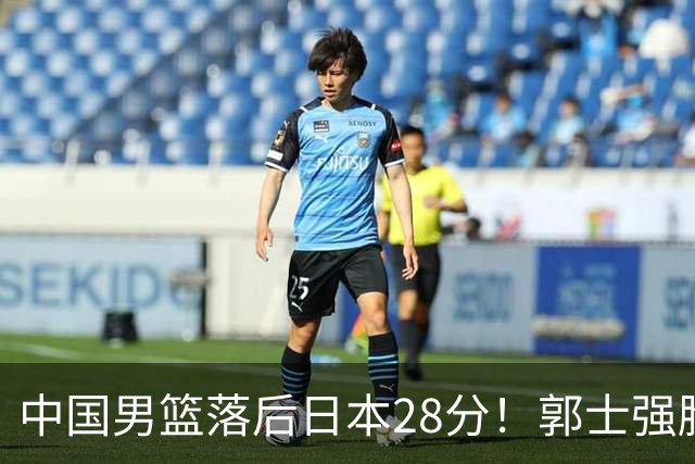 中国男篮落后日本28分！郭士强脸色铁青+低头无奈，陷入绝境